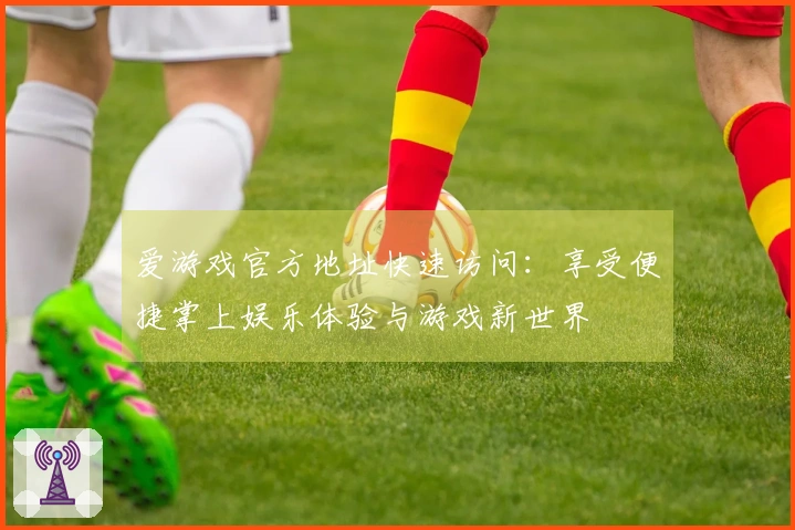 爱游戏官方地址快速访问：享受便捷掌上娱乐体验与游戏新世界
