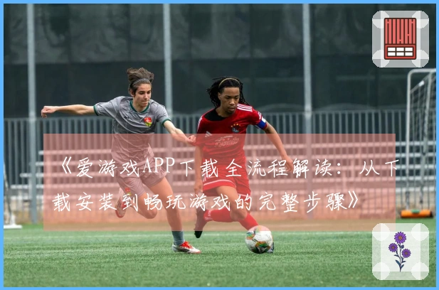 《爱游戏APP下载全流程解读：从下载安装到畅玩游戏的完整步骤》