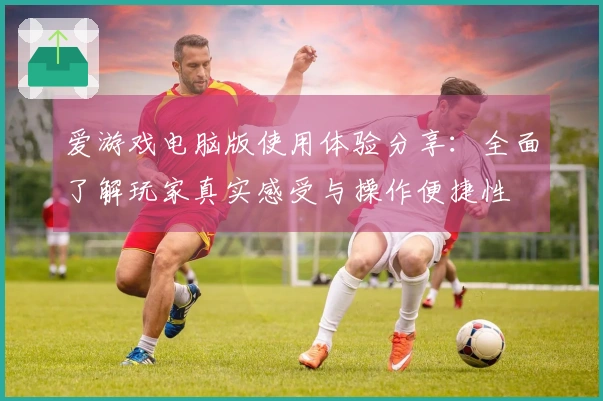 爱游戏电脑版使用体验分享：全面了解玩家真实感受与操作便捷性