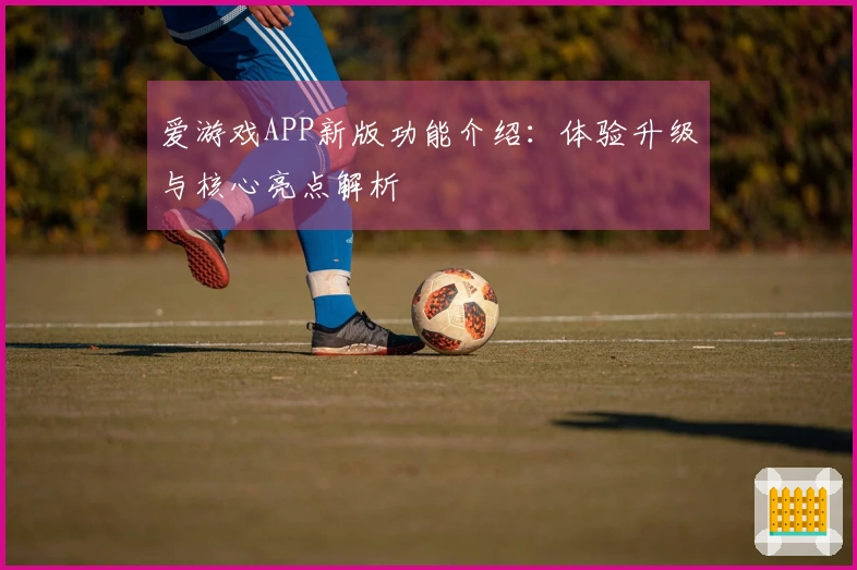 爱游戏APP新版功能介绍：体验升级与核心亮点解析