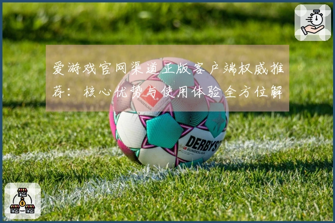爱游戏官网渠道正版客户端权威推荐：核心优势与使用体验全方位解析